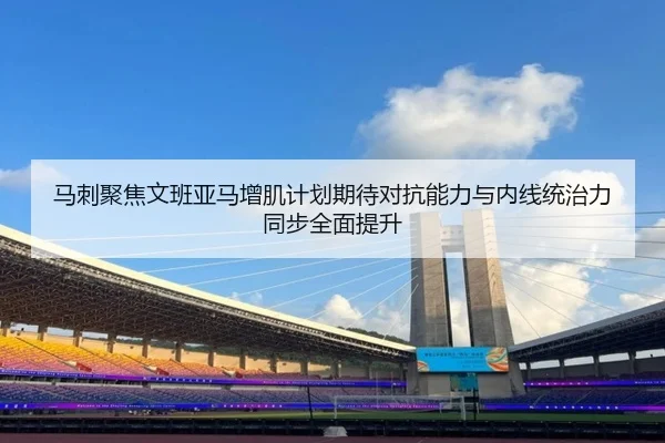 马刺聚焦文班亚马增肌计划期待对抗能力与内线统治力同步全面提升